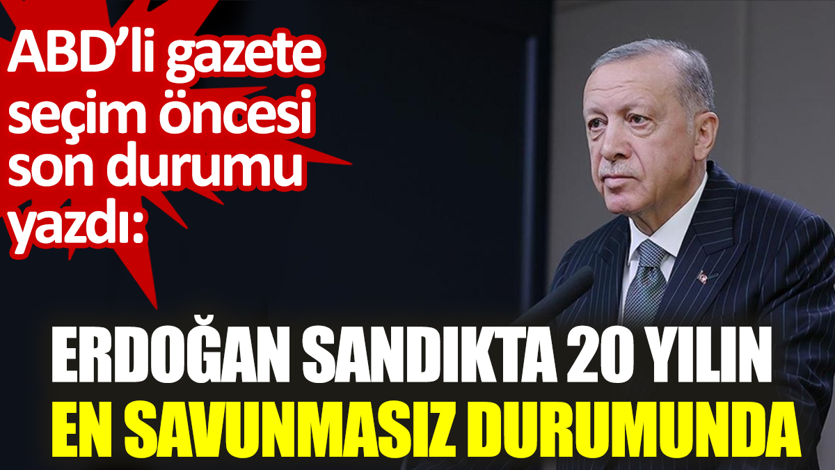 Erdoğan sandıkta 20 yılın en savunmasız durumunda. ABD’li gazete seçim öncesi son durumu yazdı