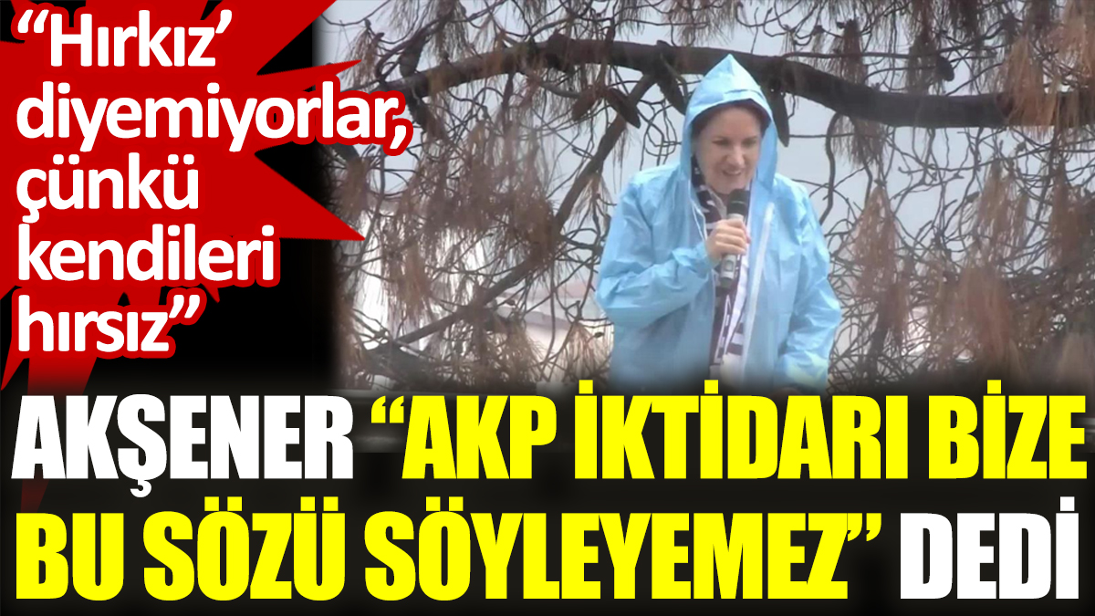 Akşener "AKP iktidarı bize  bu sözü söyleyemez" dedi. “Hırkız diyemiyorlar, çünkü kendileri hırsız”