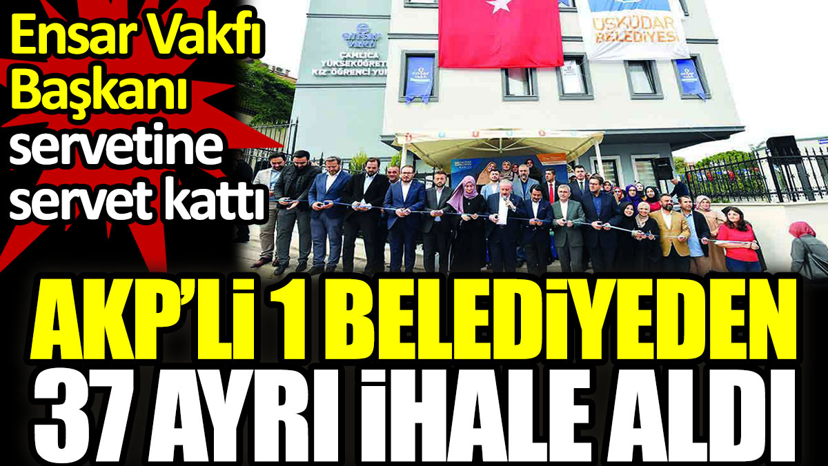 AKP’li 1 belediyeden 37 ayrı ihale aldı. Ensar Vakfı Başkanı servetine servet kattı