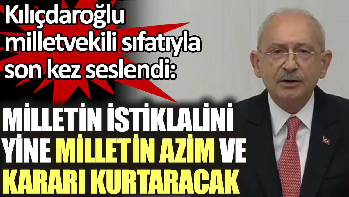 Kılıçdaroğlu milletvekili sıfatıyla son kez seslendi: Milletin istiklalini yine milletin azim ve kararı kurtaracak