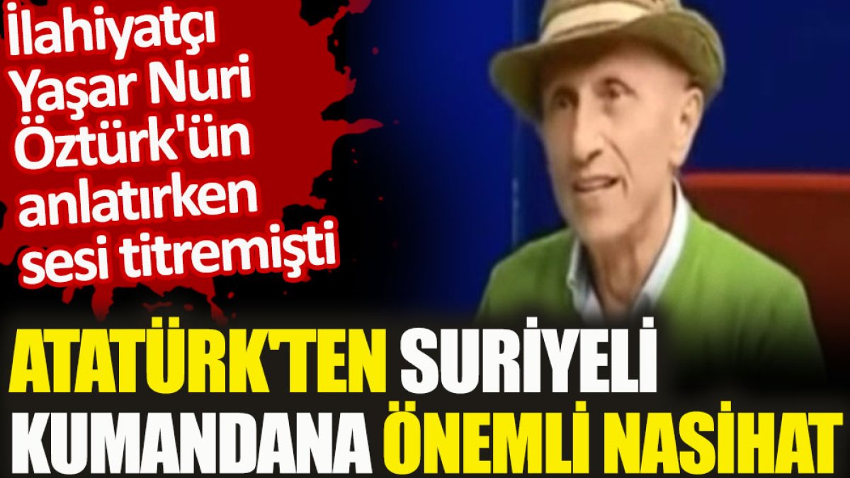 İlahiyatçı Yaşar Nuri Öztürk'ün anlatırken sesi titremişti. Atatürk'ten Suriyeli kumandana önemli nasihat