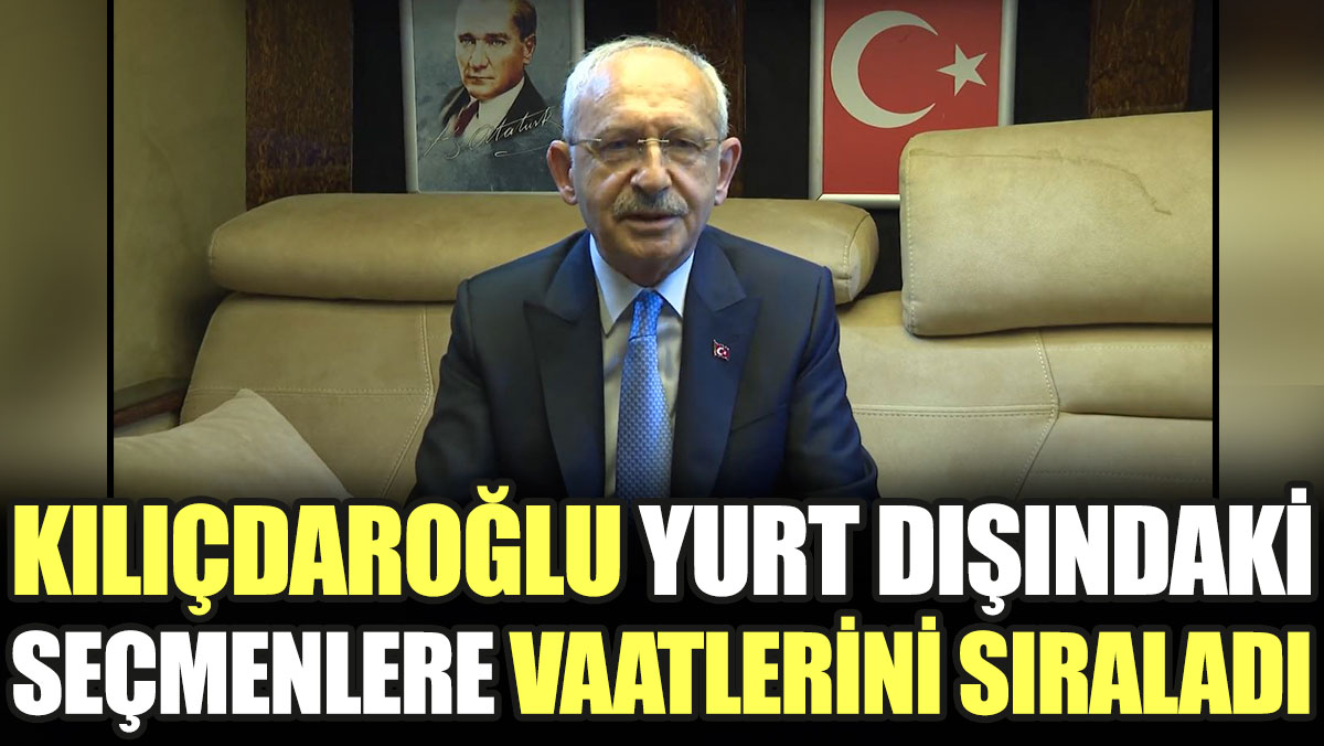 Kılıçdaroğlu yurt dışındaki seçmenlere vaatlerini sıraladı