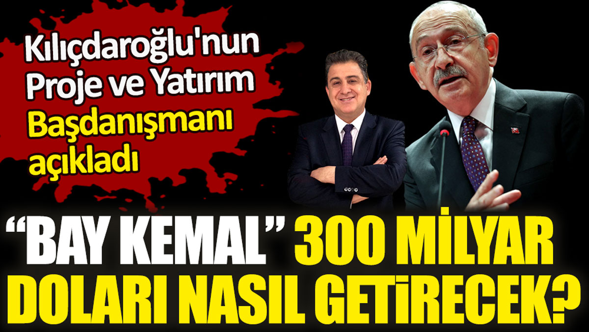 Kılıçdaroğlu'nun Proje ve Yatırım Başdanışmanı açıkladı. Bay Kemal 300 milyar doları nasıl getirecek!