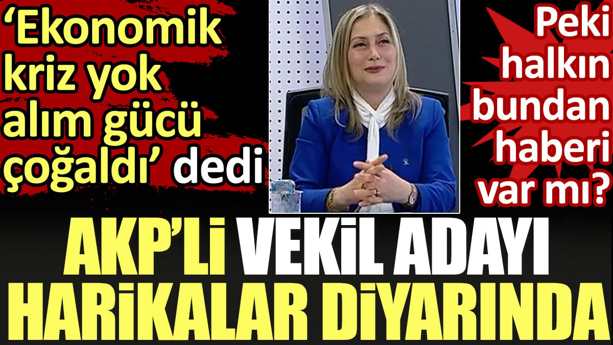 AKP’li vekil adayı: Ekonomik kriz yok alım gücü çoğaldı krizi biraz da biz yapıyoruz