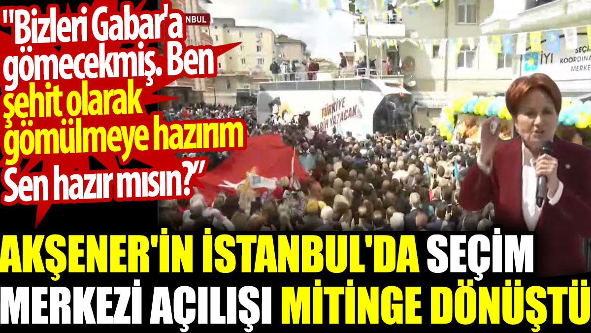 Akşener'in İstanbul'da seçim merkezi açılışı mitinge dönüştü: Bizleri Gabar'a gömecekmiş. Şehit olarak gömülmeye hazırım