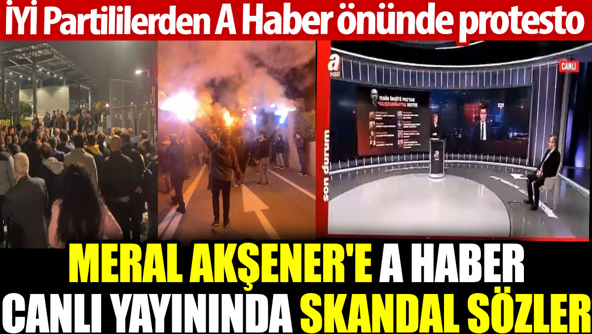 Meral Akşener'e A Haber canlı yayınında skandal sözler. İYİ Partililerden A Haber önünde protesto