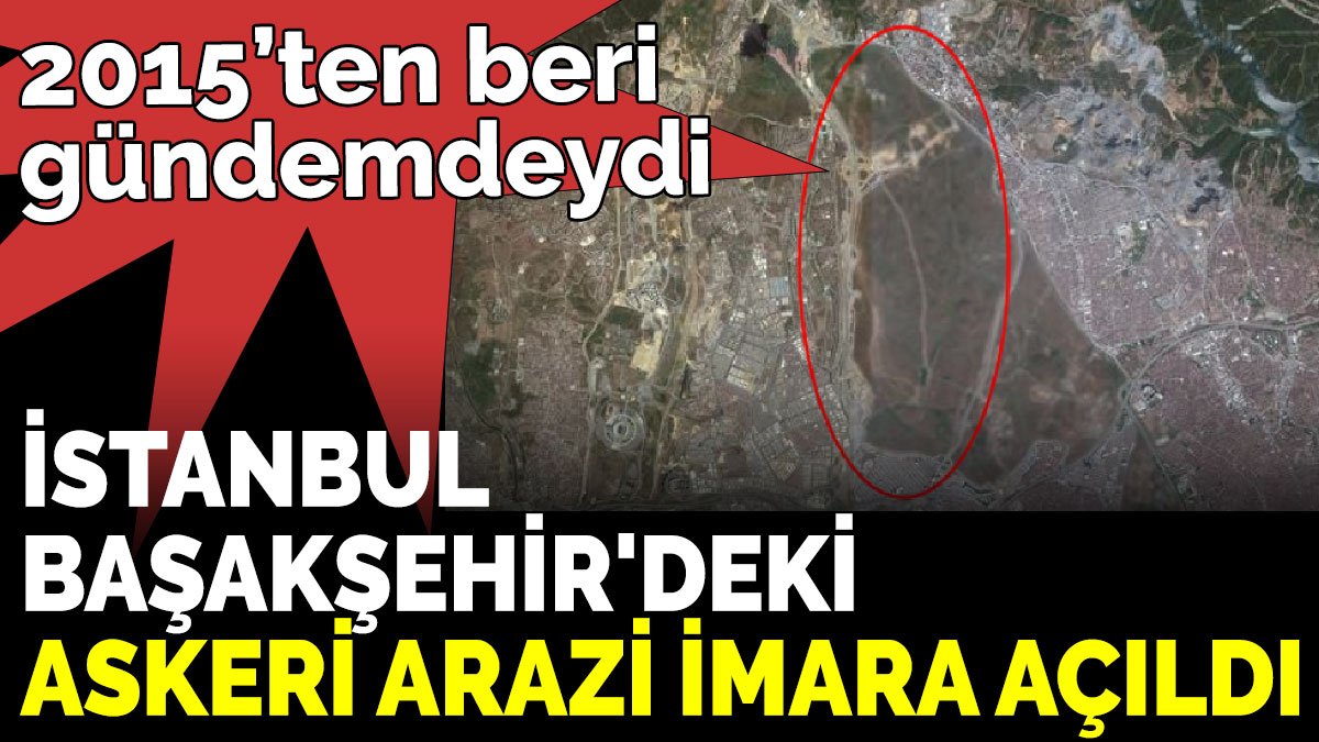 2015’ten beri gündemdeydi. İstanbul Başakşehir'deki askeri arazi imara açıldı