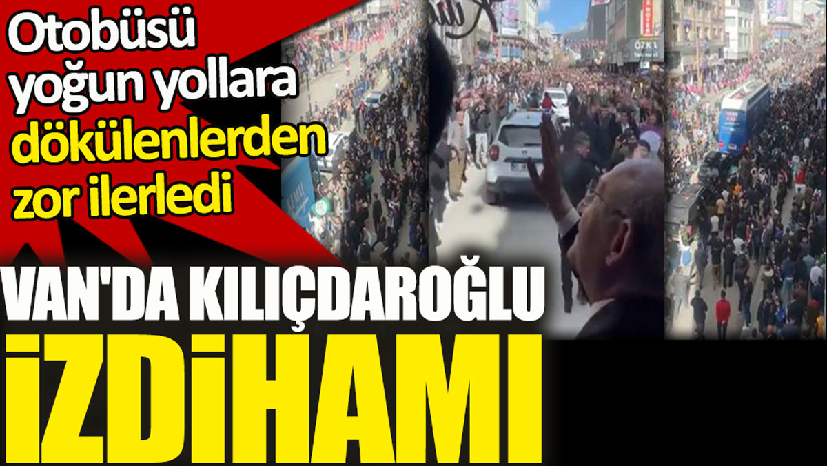 Van'da Kılıçdaroğlu izdihamı. Otobüsü yoğun yollara dökülenlerden zor ilerledi