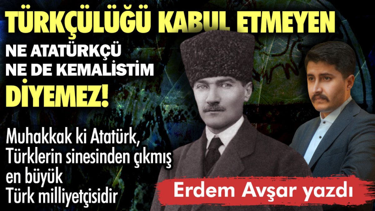 Türkçülüğü kabul etmeyen ne Atatürkçü ne de Kemalist’im diyemez!
