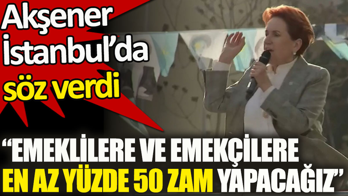 Akşener İstanbul’da söz verdi. Emeklilere ve emekçilere en az yüzde 50 zam yapacağız!