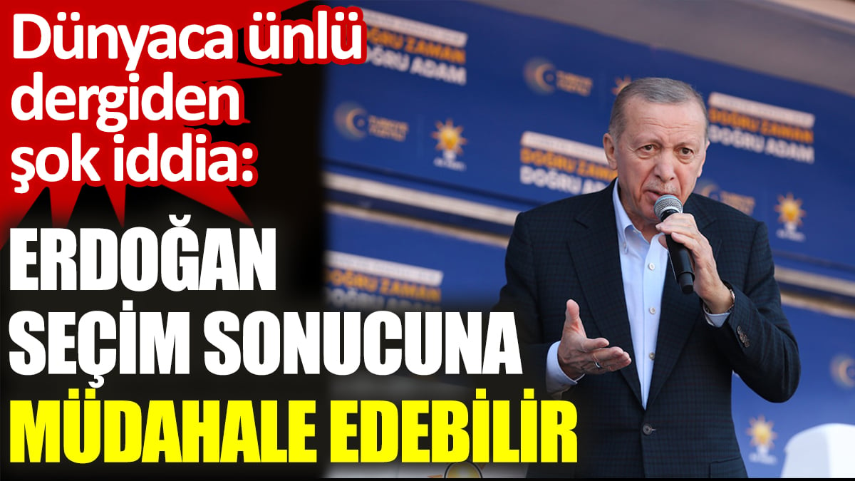 Dünyaca ünlü dergiden şok iddia:  Erdoğan seçim sonucuna müdahale edebilir