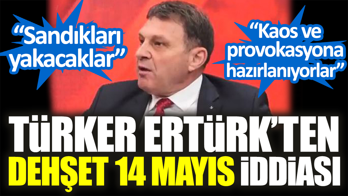 Türker Ertürk’ten dehşet 14 Mayıs iddiası: “Sandıkları yakacaklar” “Kaos ve provokasyona hazırlanıyorlar”