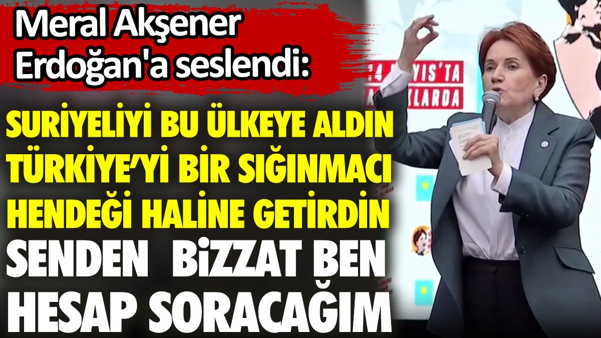 Akşener'den Erdoğan'a: Türkiye’yi bir sığınmacı hendeği haline getirdin. Senden bizzat ben hesap soracağım