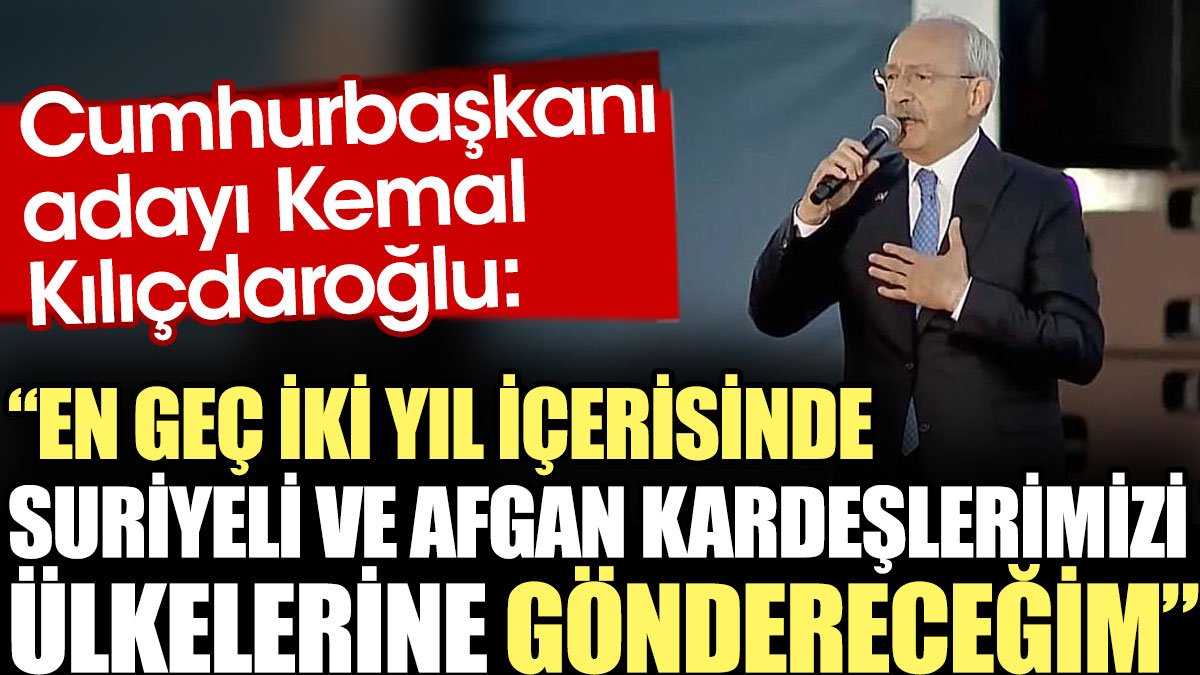 Cumhurbaşkanı adayı Kılıçdaroğlu: En geç iki yıl içerisinde Suriyeli ve Afgan kardeşlerimizi ülkelerine göndereceğim