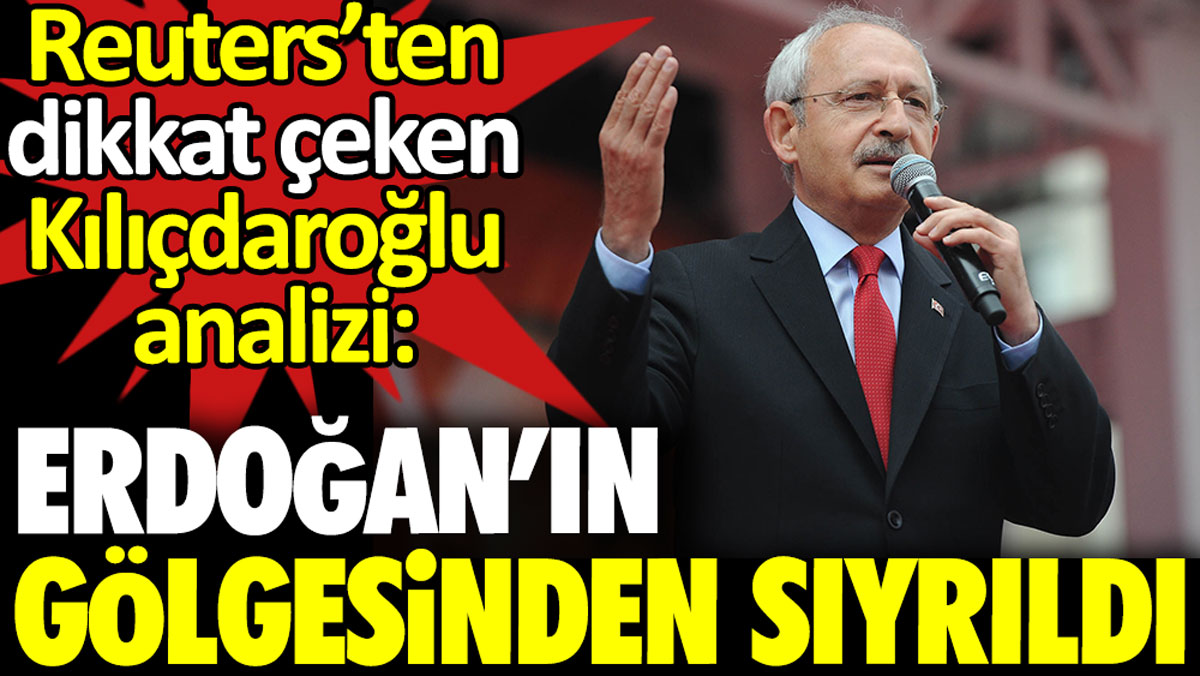 Reuters’ten dikkat çeken Kılıçdaroğlu analizi: Erdoğan’ın gölgesinden sıyrıldı