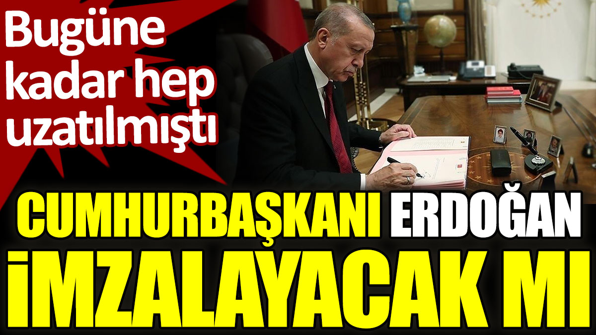 Cumhurbaşkanı Erdoğan imzalayacak mı? Bugüne kadar hep uzatılmıştı