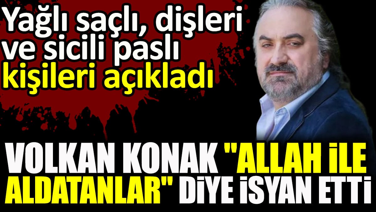 Volkan Konak, "Allah ile aldatanlar" diye isyan etti: Yağlı saçlı, dişleri ve sicili paslı kişileri açıkladı