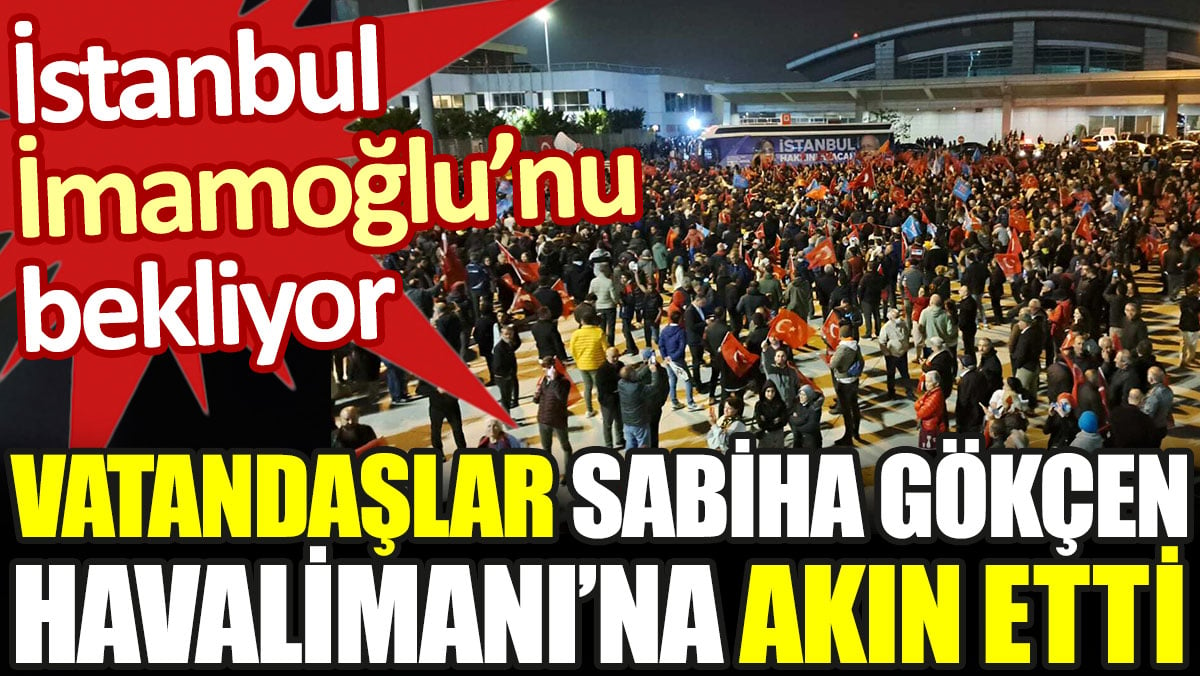İstanbul İmamoğlu'nu bekliyor. Vatandaşlar Sabiha Gökçen Havalimanı'na akın etti
