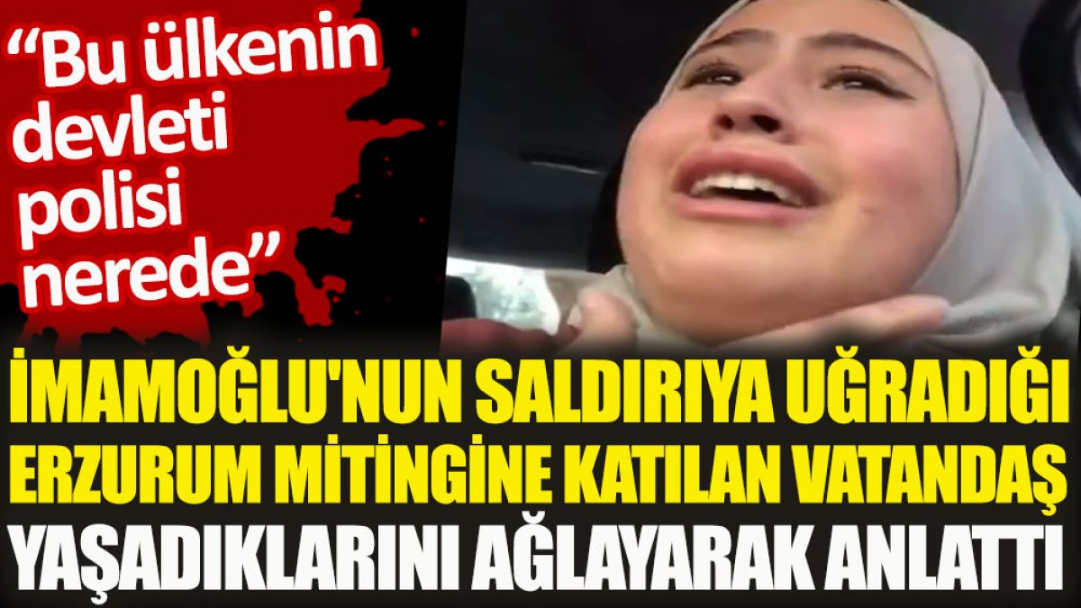 Ekrem İmamoğlu’nun saldırıya uğrayan Erzurum mitingine katılan bir vatandaş yaşadıklarını ağlayarak anlattı