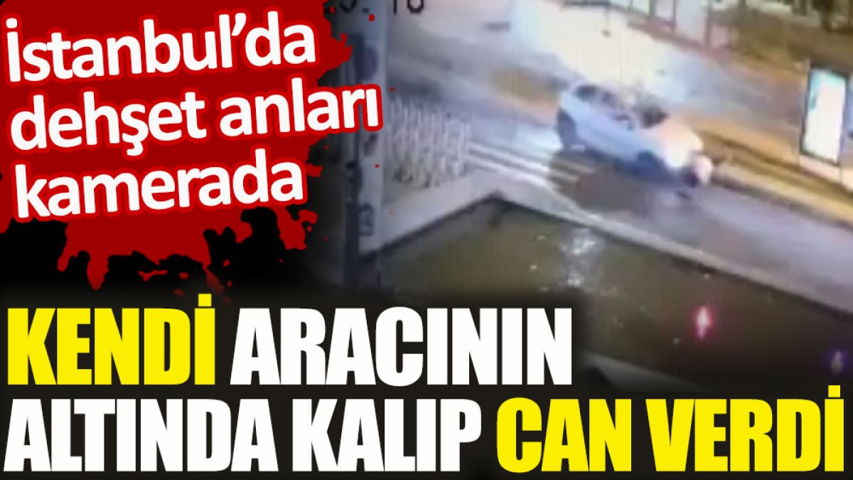 İstanbul’da dehşet anları kamerada. Kendi aracının altında kalıp can verdi