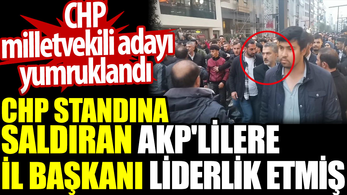 CHP standına saldıran AKP'lilere İl başkanı liderlik etmiş. CHP milletvekili adayı yumruklandı