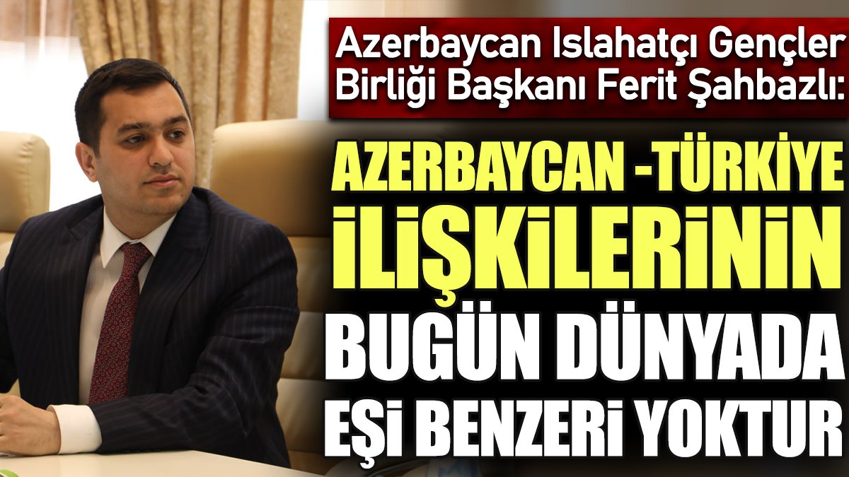 Azerbaycan Islahatçı Gençler Birliği Başkanı Ferit Şahbazlı: Azerbaycan-Türkiye ilişkilerinin bugün dünyada eşi benzeri yoktur