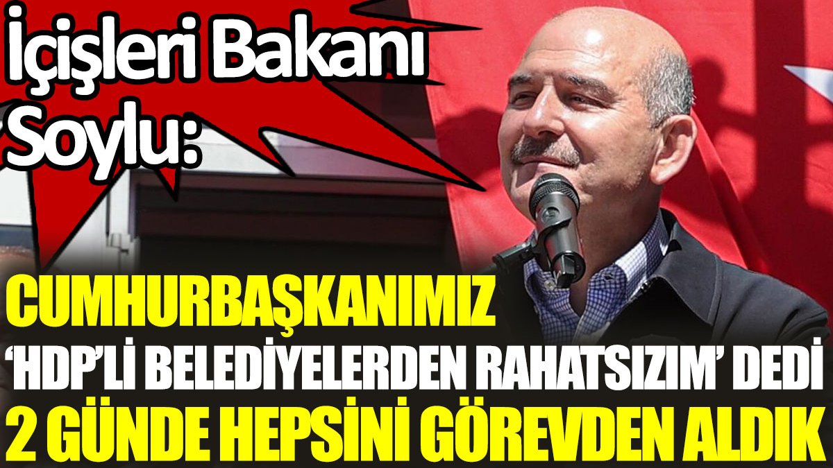 İçişleri Bakanı Soylu: Cumhurbaşkanımız ‘HDP’li belediyelerden rahatsızım’ dedi, 2 günde hepsini görevden aldık