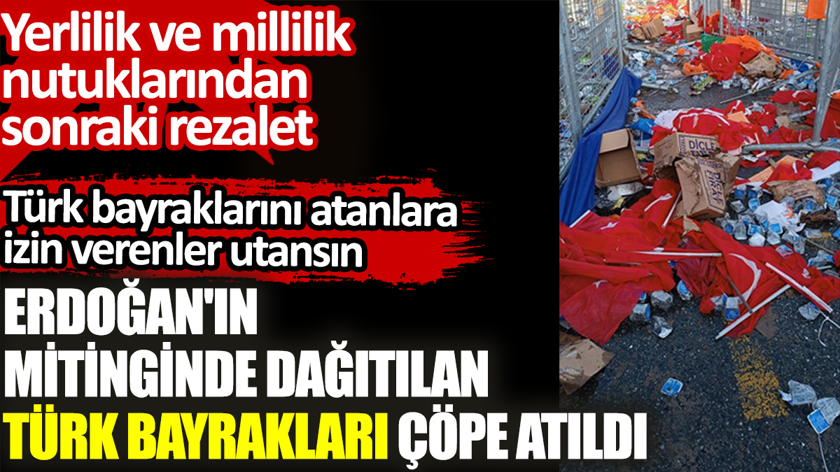 Erdoğan'ın mitinginden dağıtılan Türk bayrakları yere atıldı. Yerlilik ve millilik nutuklarından sonraki rezalet
