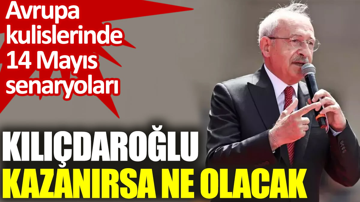 Kılıçdaroğlu kazanırsa ne olacak? Avrupa kulislerinde 14 Mayıs senaryoları