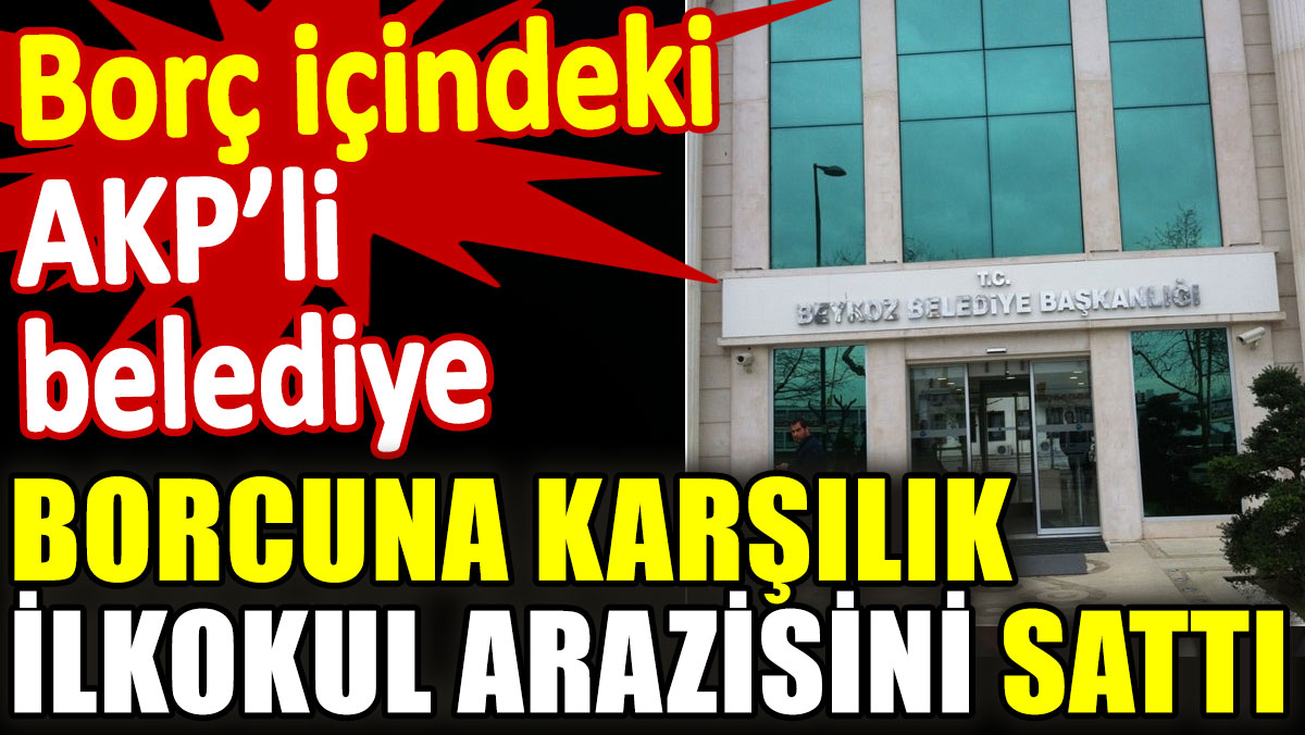 Borç içindeki AKP'li belediye borcuna karşılık ilkokul arazisini sattı