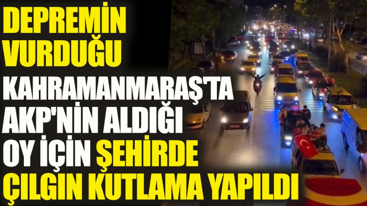 Depremin vurduğu Kahramanmaraş'ta AKP'nin aldığı oy için şehirde çılgın kutlama yapıldı