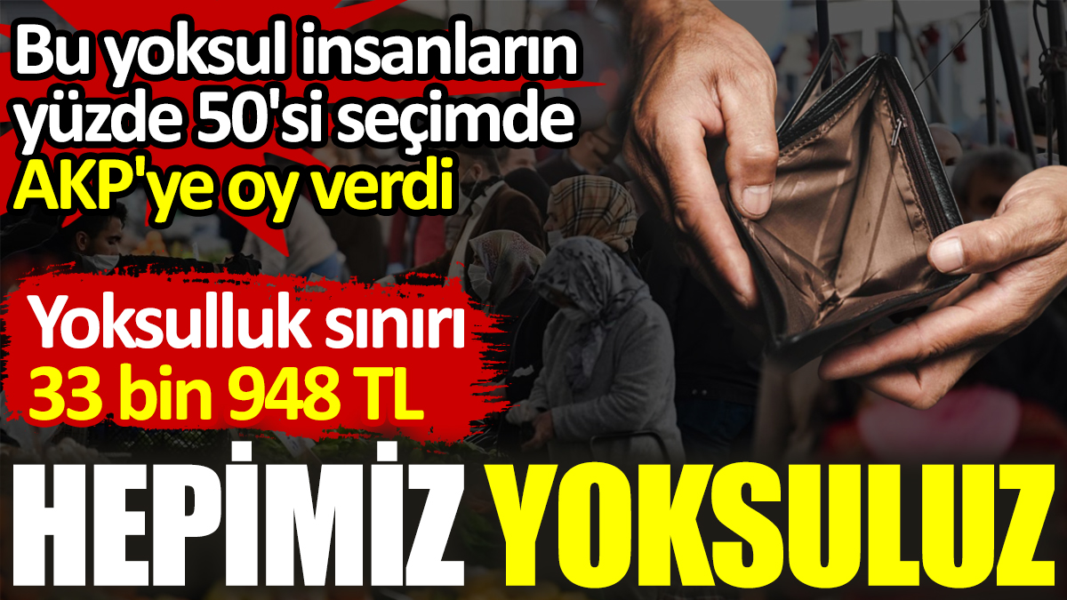 Hepimiz yoksuluz. Yoksulluk sınırı 33 bin 948 TL. Yoksul insanların yüzde 50'si AKP'ye oy verdi