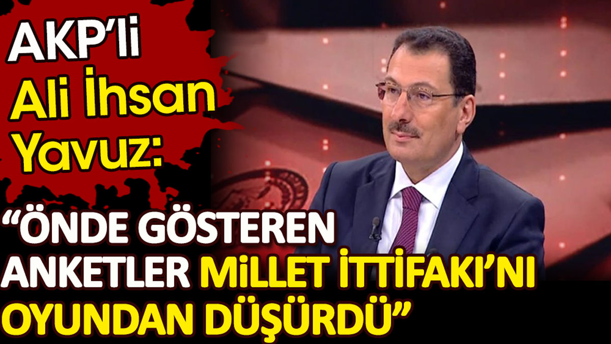 AKP’li Ali İhsan Yavuz: Önde gösteren anketler Millet İttifakı’nı oyundan düşürdü