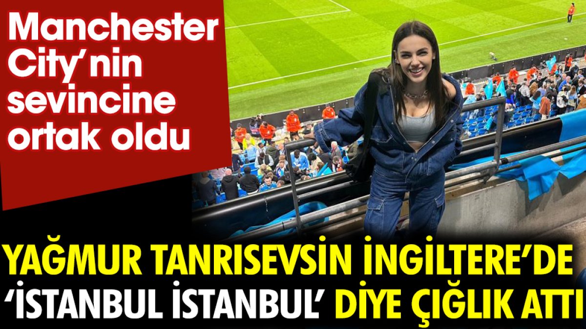 Yağmur Tanrısevsin İngiltere’de ‘İstanbul İstanbul’ diye çığlık attı. Manchester City'nin sevincine ortak oldu