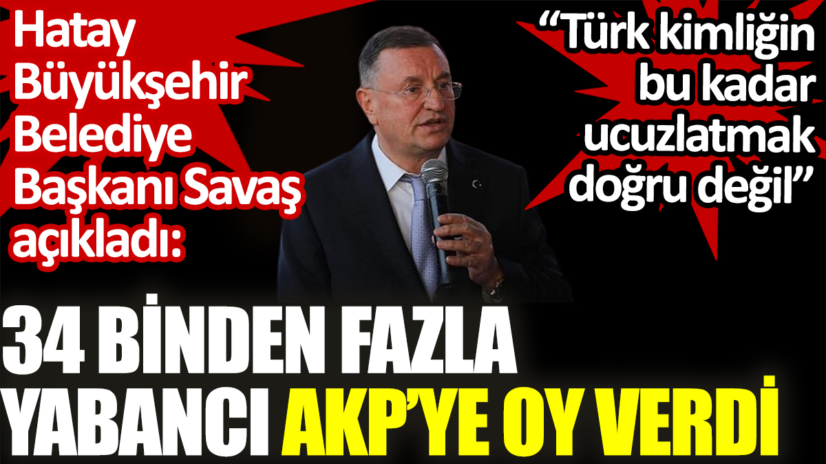 34 binden fazla yabancı AKP’ye oy verdi. Hatay Büyükşehir Belediye Başkanı Savaş açıkladı