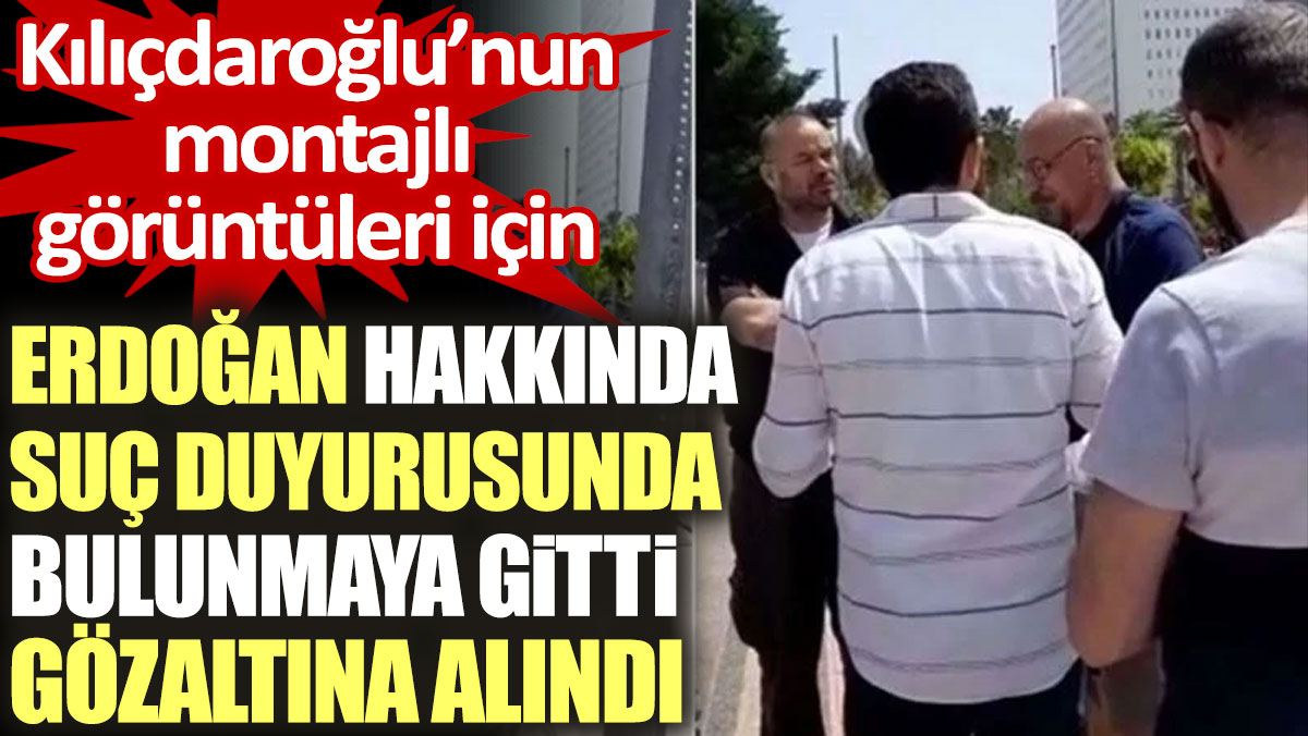 Kılıçdaroğlu’nun montajlı görüntüleri için Erdoğan hakkında suç duyurusunda bulunmaya gitti gözaltına alındı