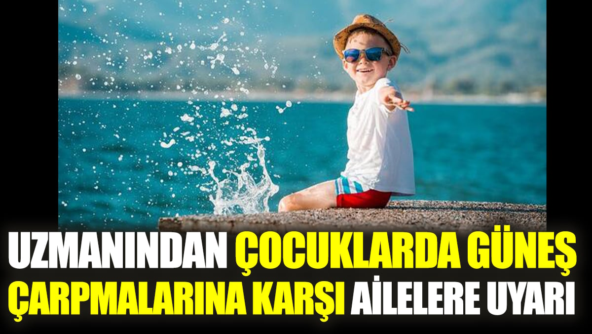 Uzmanından çocuklarda güneş çarpmalarına karşı ailelere uyarı