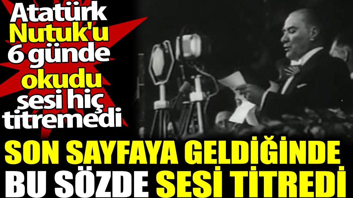 Atatürk son sayfaya geldiğinde bu sözde sesi titredi. Oysa Nutuk'u okuması 6 gün sürmüş ve sesi hiç titrememişti