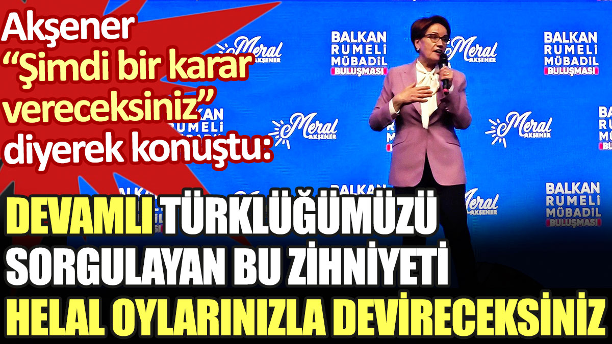 Meral Akşener: Devamlı Türklüğümüzü sorgulayan bu zihniyeti helal oylarınızla devireceksiniz
