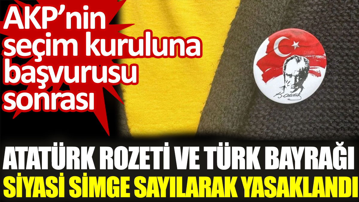 AKP'nin seçim kuruluna başvurusu sonrası  Atatürk rozeti ve Türk Bayrağı siyasi simge sayılarak yasaklandı