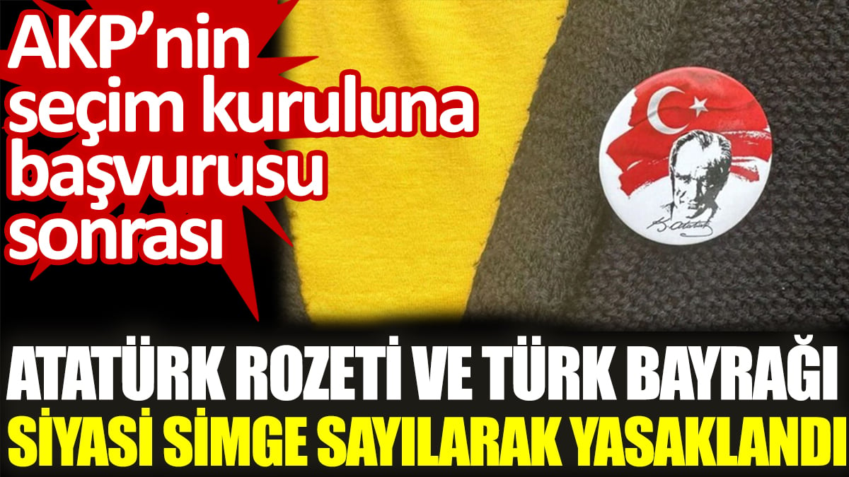 AKP'nin seçim kuruluna başvurusu sonrası  Atatürk rozeti ve Türk Bayrağı siyasi simge sayılarak yasaklandı