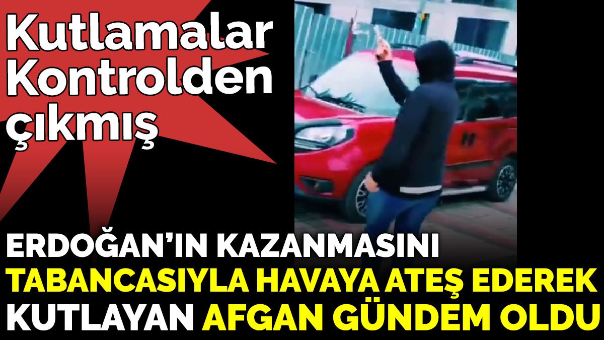 Erdoğan’ın kazanmasını tabancasıyla havaya ateş ederek kutlayan Afgan gündem oldu