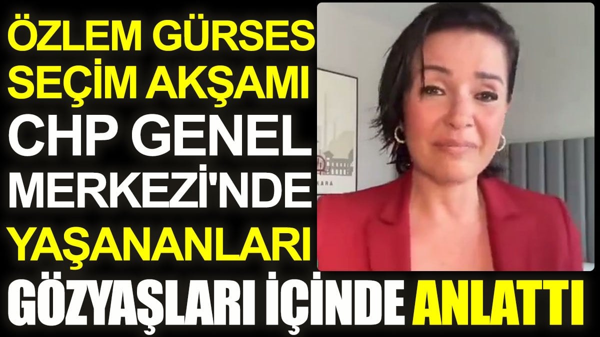 Özlem Gürses seçim akşamı CHP Genel Merkezi'nde yaşananları gözyaşları içinde anlattı