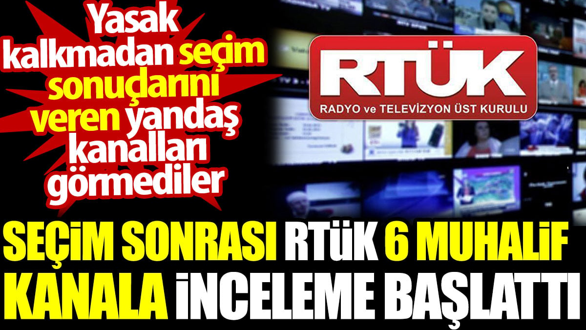 RTÜK seçim sonrası 6 muhalif kanala inceleme başlattı. Yasak kalkmadan seçim sonuçlarını veren yandaş kanalları görmediler