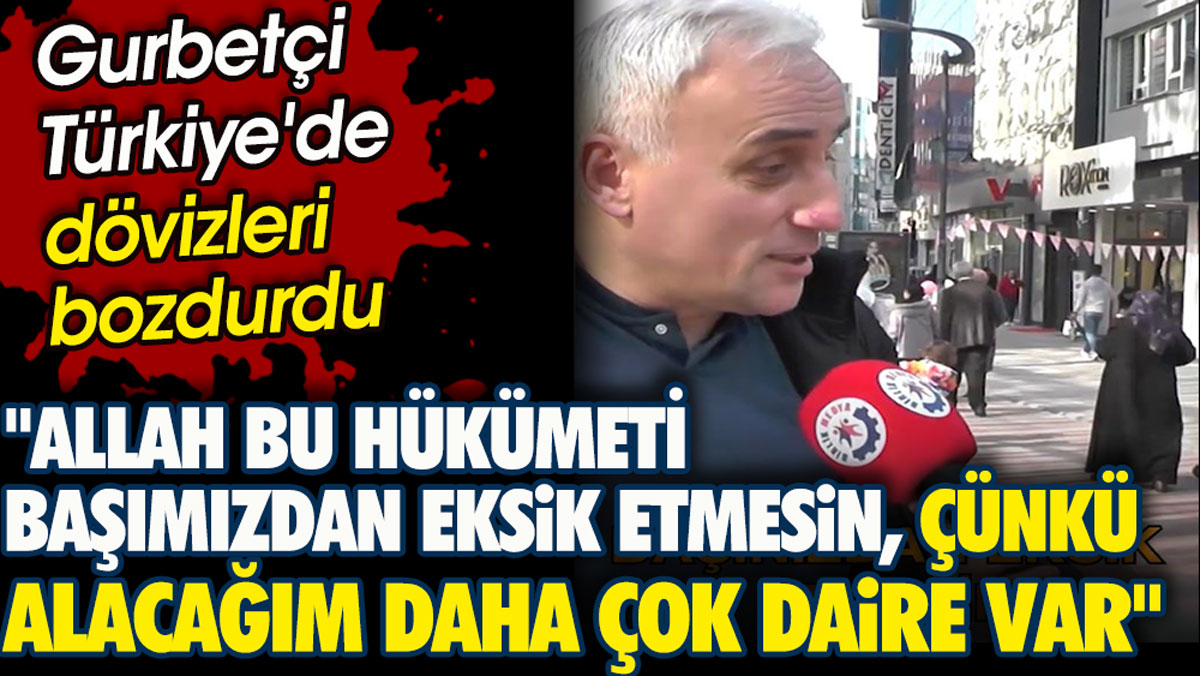 Dövizlerini Türkiye'de bozduran gurbetçi 'Allah bu hükümeti başımızdan eksik etmesin çünkü alacağım daha çok daire var' dedi