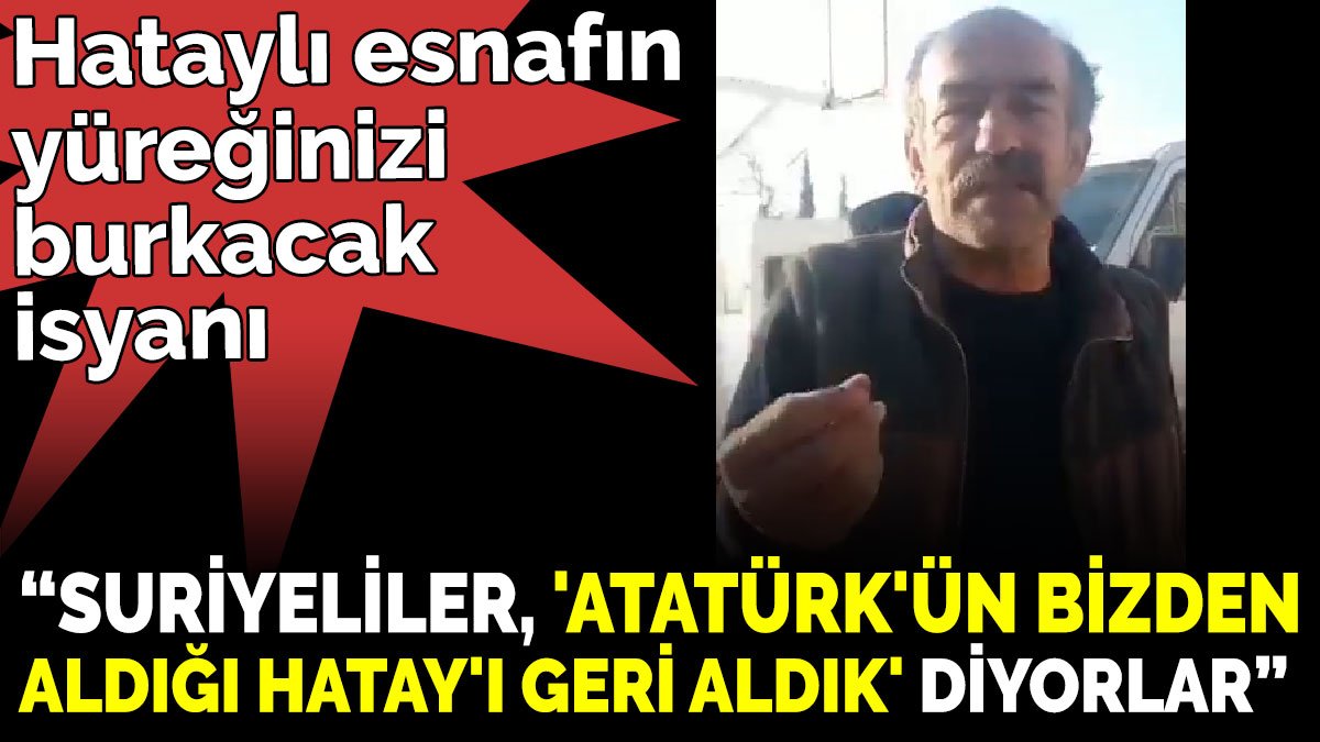 Hataylı esnafın yüreğinizi burkacak isyanı ‘Suriyeliler, 'Atatürk'ün bizden aldığı Hatay'ı geri aldık.' diyorlar’