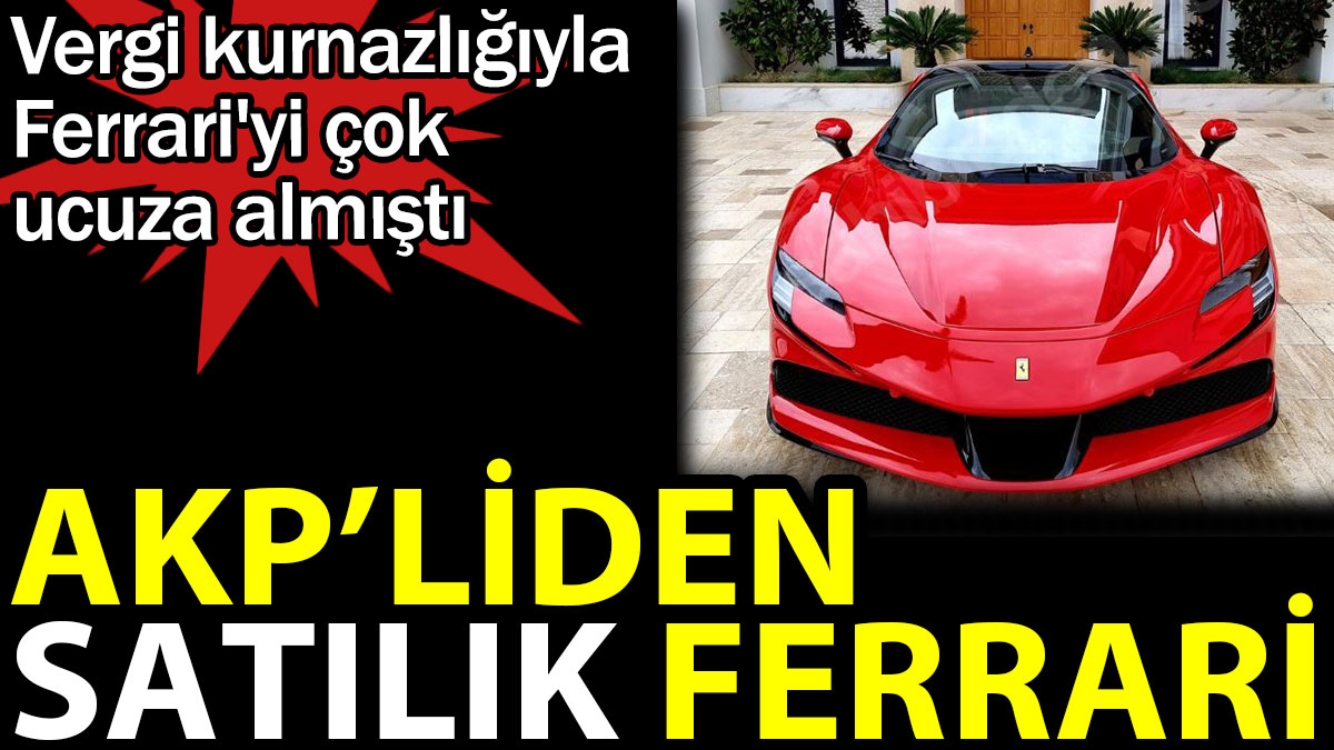 AKP'liden satılık Ferrari. Vergi kurnazlığıyla Ferrari'yi çok ucuza almıştı
