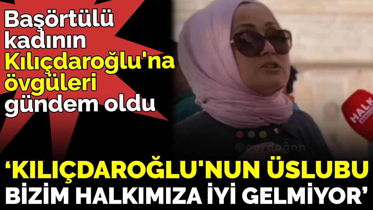 Başörtülü kadının Kılıçdaroğlu'na övgüleri gündem oldu. 'Kılıçdaroğlu'nun üslubu bizim halkımıza iyi gelmiyor'