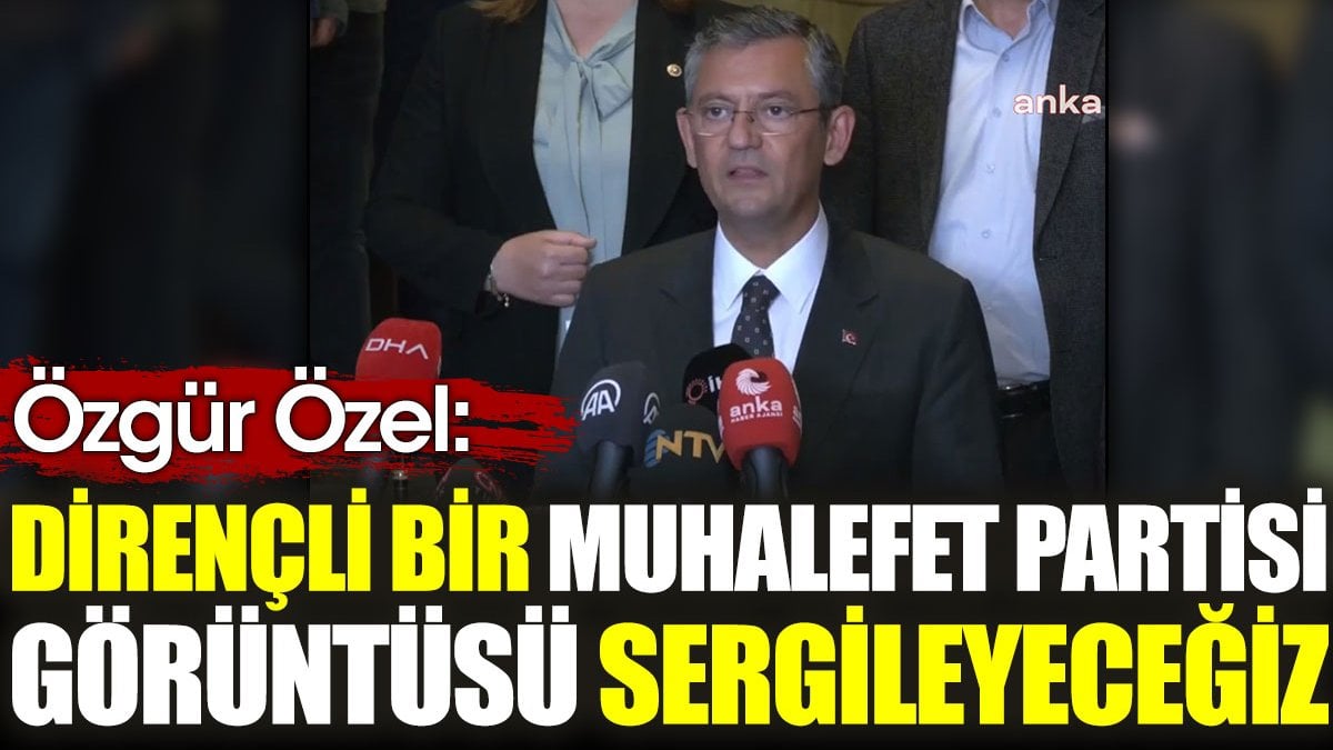 Özgür Özel: Dirençli bir muhalefet partisi görüntüsü sergileyeceğiz