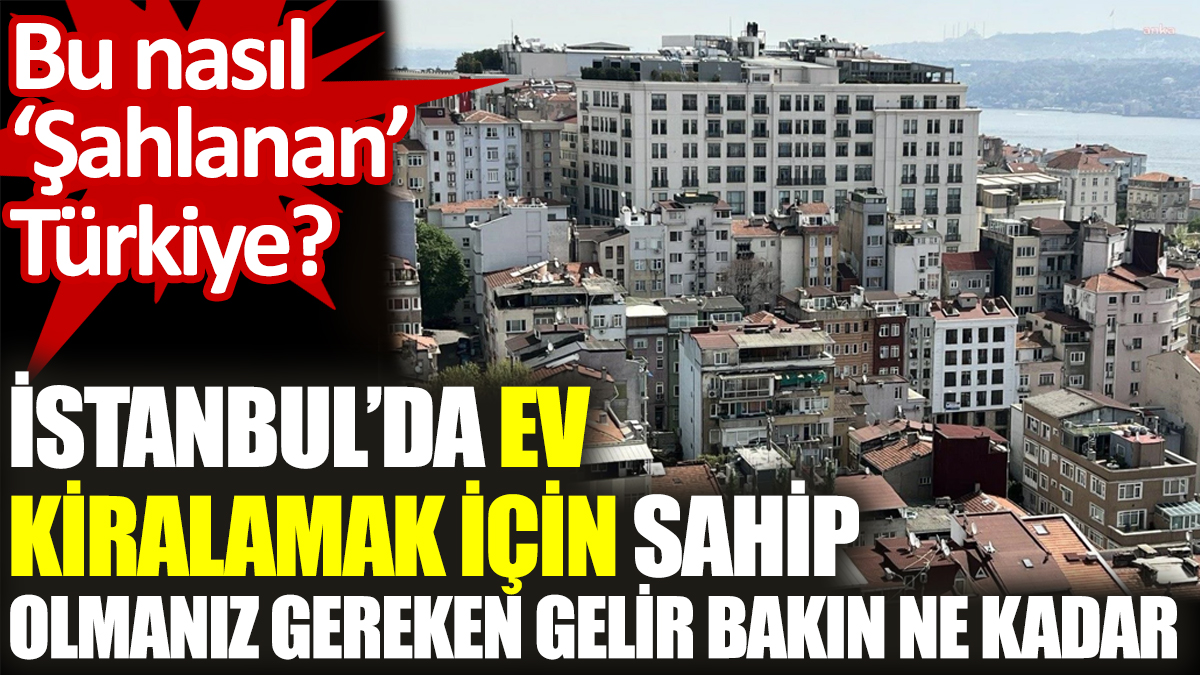 İstanbul’da ev kiralamak için sahip olmanız gereken gelir bakın ne kadar? Bu nasıl ‘Şahlanan’ Türkiye?
